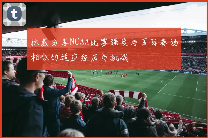 林葳分享NCAA比赛强度与国际赛场相似的适应经历与挑战