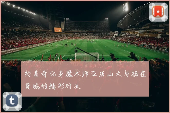 约基奇化身魔术师亚历山大与杨在费城的精彩对决