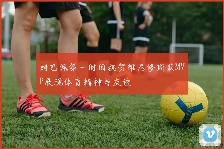 姆巴佩第一时间祝贺维尼修斯获MVP展现体育精神与友谊