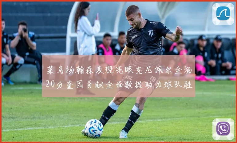 菜鸟杨瀚森表现亮眼克尼佩尔全场20分奎因贡献全面数据助力球队胜利