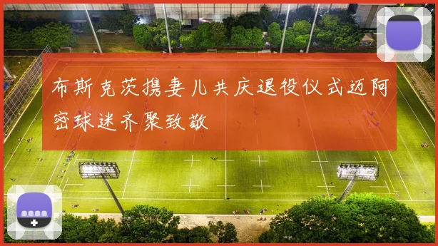 布斯克茨携妻儿共庆退役仪式迈阿密球迷齐聚致敬