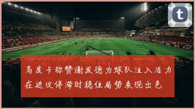 乌度卡称赞谢泼德为球队注入活力在进攻停滞时稳住局势表现出色