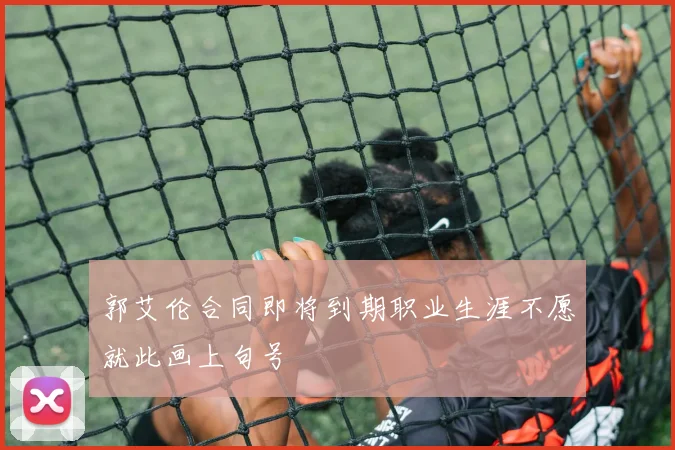 郭艾伦合同即将到期职业生涯不愿就此画上句号