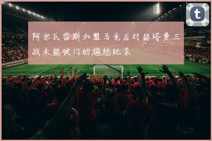 阿尔瓦雷斯加盟马竞后对赫塔费三战未能破门的尴尬纪录