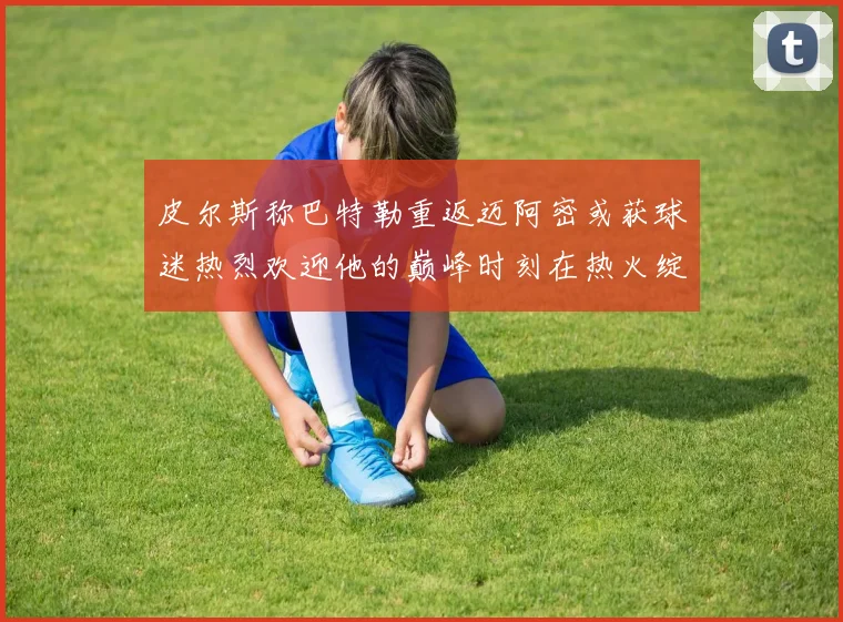 皮尔斯称巴特勒重返迈阿密或获球迷热烈欢迎他的巅峰时刻在热火绽放