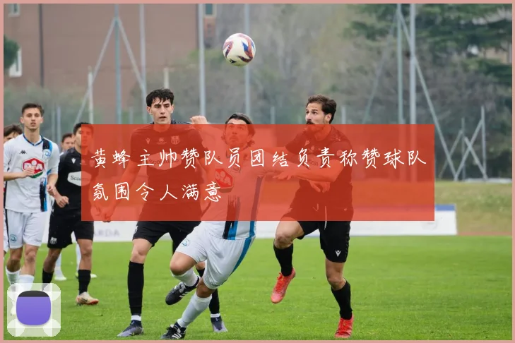 黄蜂主帅赞队员团结负责称赞球队氛围令人满意