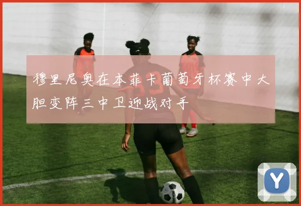 穆里尼奥在本菲卡葡萄牙杯赛中大胆变阵三中卫迎战对手