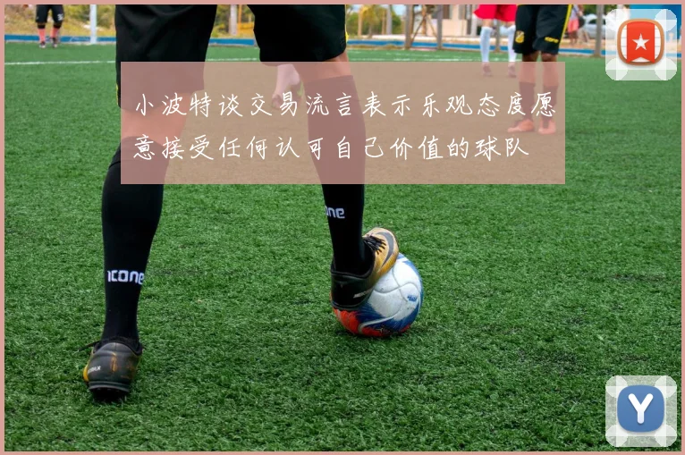 小波特谈交易流言表示乐观态度愿意接受任何认可自己价值的球队