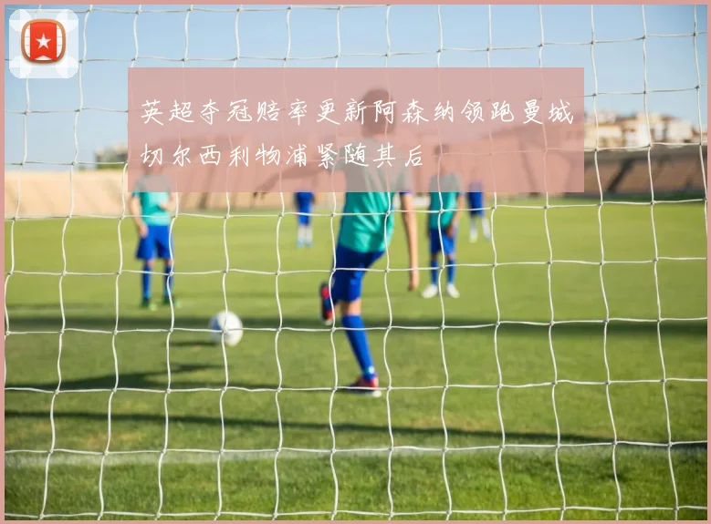 英超夺冠赔率更新阿森纳领跑曼城切尔西利物浦紧随其后