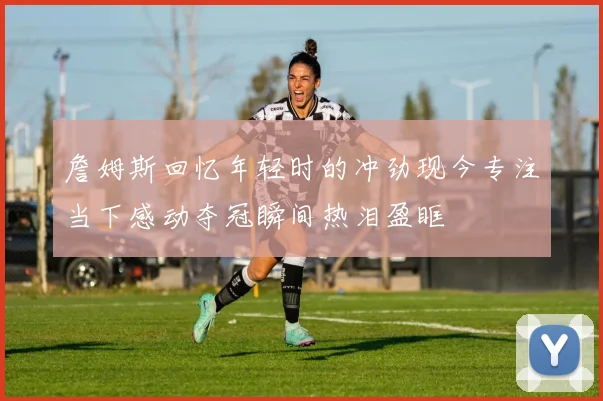 詹姆斯回忆年轻时的冲劲现今专注当下感动夺冠瞬间热泪盈眶