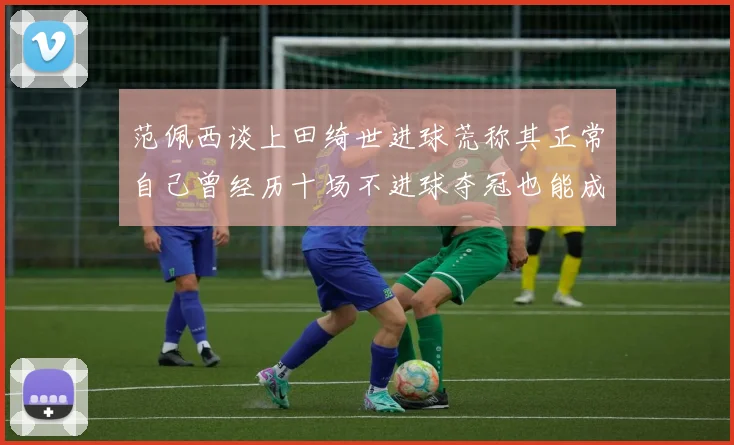 范佩西谈上田绮世进球荒称其正常自己曾经历十场不进球夺冠也能成功